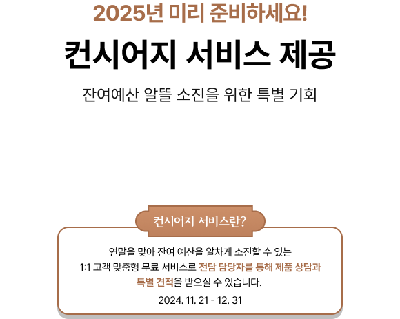 2025년 미리 준비하세요! 컨시어지 서비스 제공, 잔여예산 알뜰 소진을 위한 특별 기회, 컨시어지 서비스란? 연말을 맞아 잔여 예산을 알차게 소진할 수 있는 1:1 고객 맞춤형 무료 서비스로 전담 담당자를 통해 제품 상담과 특별 견적을 받으실 수 있습니다. 2024. 11. 21 - 12. 31