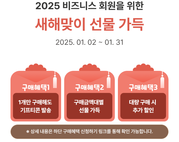 2025 비즈니스 회원을 위한 새해맞이 선물 가득, 구매혜택1 : 1개만 구매해도
						기프티콘 발송, 구매혜택2 : 구매금액대별 선물 가득, 구매혜택3 : 대량 구매 시 추가 할인, ※ 상세 내용은 하단 구매혜택 신청하기 링크를 통해 확인 가능합니다.